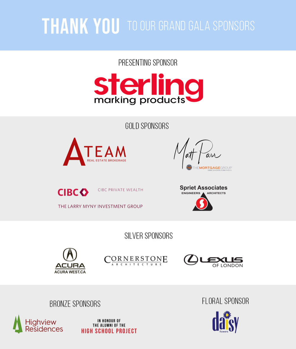 Thank You to Our 2025 Grand Gala Sponsors! Presenting Sponsor – Sterling Marking Products; Gold Sponsor – A-Team Real Estate Brokerage, Larry Myny CIBC Private Wealth Wood Gundy, Matt Parr Mortgages, Spriet Associates; Silver Sponsor – Acura West, Cornerstone Architecture, Lexus of London; Bronze Sponsor – Highview Residences, In Honour of the Alumni of the High School Project